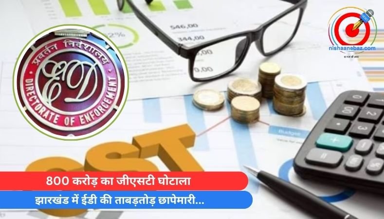 800 करोड़ का जीएसटी घोटाला : झारखंड में ईडी की ताबड़तोड़ छापेमारी…