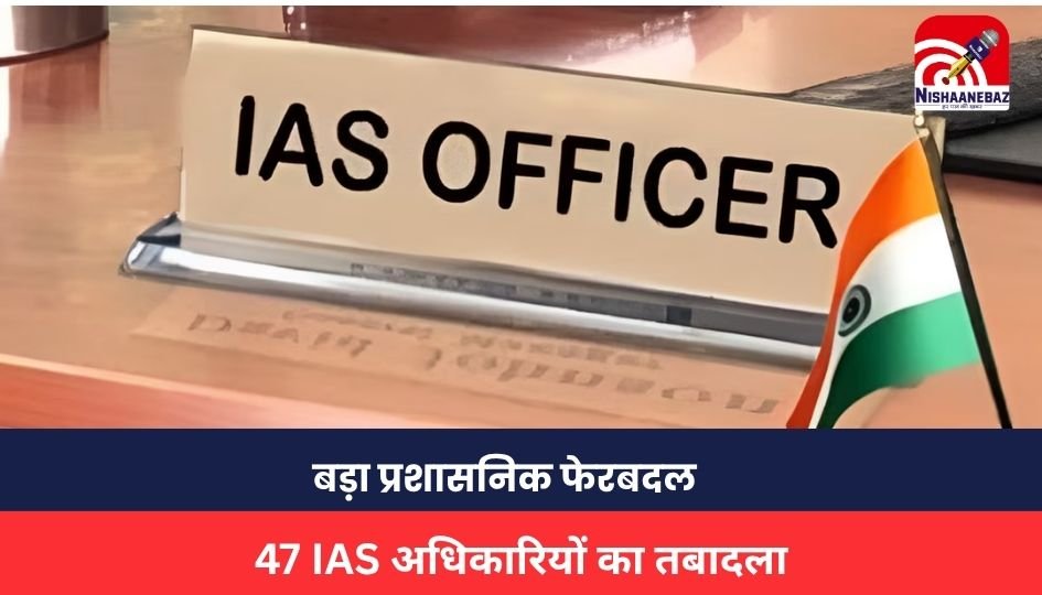 47 IAS TRANSFER : बड़ा प्रशासनिक फेरबदल, 47 IAS अधिकारियों का तबादला, 18 जिलों के बदले गए डीएम