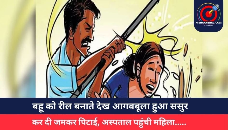 बहू को रील बनाते देख आगबबूला हुआ ससुर, कर दी जमकर पिटाई, अस्पताल पहुंची महिला…..