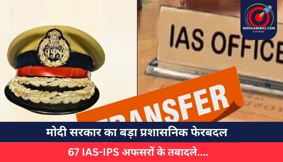 मोदी सरकार का बड़ा प्रशासनिक फेरबदल, 67 IAS-IPS अफसरों के तबादले….