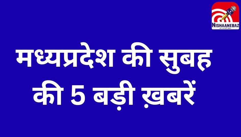 MP Top 5 Breaking : मध्यप्रदेश की सुबह की 5 बड़ी ख़बरें…..