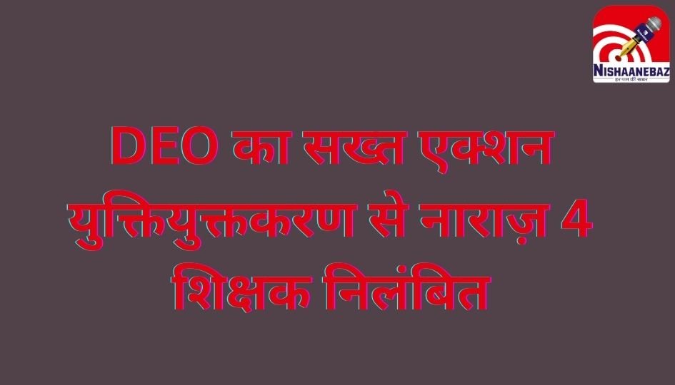 DEO का सख्त एक्शन : युक्तियुक्तकरण से नाराज़ 4 शिक्षक निलंबित…..