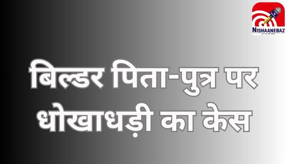 Raipur News : बिल्डर पिता-पुत्र पर धोखाधड़ी का केस……