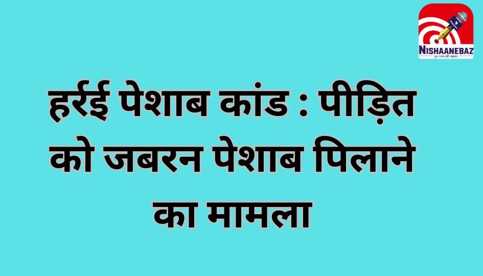 हर्रई पेशाब कांड : पीड़ित को जबरन पेशाब पिलाने का मामला…..