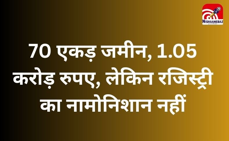 CG NEWS : 70 एकड़ जमीन, 1.05 करोड़ रुपए, लेकिन रजिस्ट्री का नामोनिशान नहीं….आखिर ये कैसा मामला