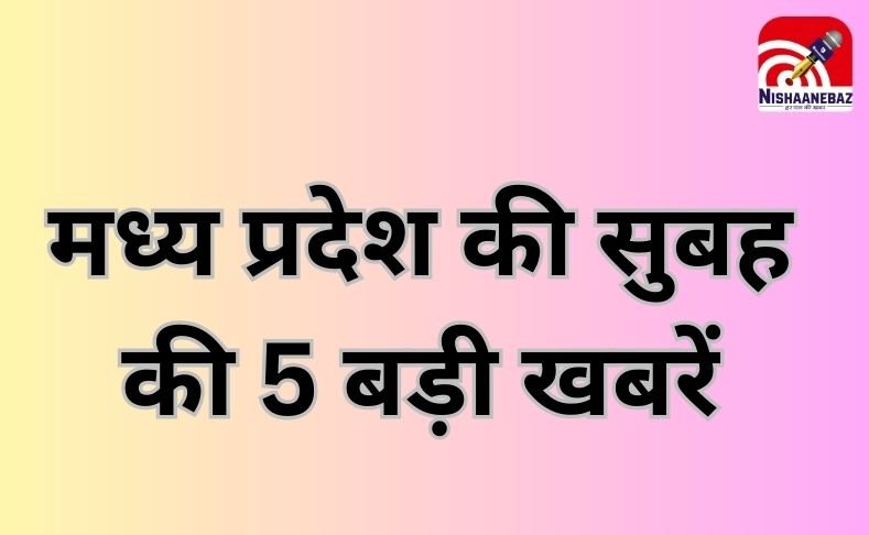 MP TOP 5 BREAKING : मध्य प्रदेश की सुबह की 5 बड़ी खबरें…