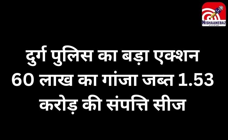 दुर्ग पुलिस का बड़ा एक्शन : 60 लाख का गांजा जब्त, 1.53 करोड़ की संपत्ति सीज…