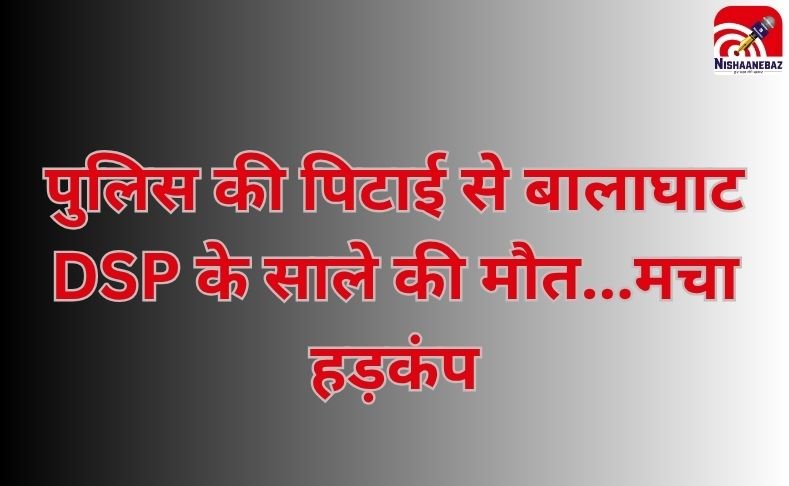 Bhopal News : पुलिस की पिटाई से बालाघाट DSP के साले की मौत…मचा हड़कंप…..
