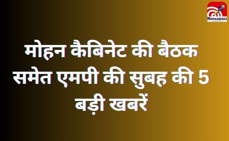 MP Top 5 Breaking : मोहन कैबिनेट की बैठक समेत एमपी की सुबह की 5 बड़ी खबरें…..